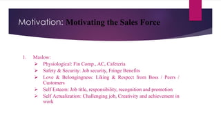 Motivation: Motivating the Sales Force
1. Maslow:
 Physiological: Fin Comp., AC, Cafeteria
 Safety & Security: Job security, Fringe Benefits
 Love & Belongingness: Liking & Respect from Boss / Peers /
Customers
 Self Esteem: Job title, responsibility, recognition and promotion
 Self Actualization: Challenging job, Creativity and achievement in
work
 