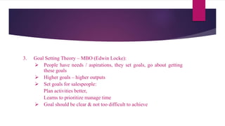 3. Goal Setting Theory – MBO (Edwin Locke):
 People have needs / aspirations, they set goals, go about getting
these goals
 Higher goals – higher outputs
 Set goals for salespeople:
Plan activities better,
Learns to prioritize manage time
 Goal should be clear & not too difficult to achieve
 
