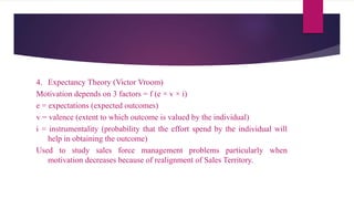 4. Expectancy Theory (Victor Vroom)
Motivation depends on 3 factors = f (e × v × i)
e = expectations (expected outcomes)
v = valence (extent to which outcome is valued by the individual)
i = instrumentality (probability that the effort spend by the individual will
help in obtaining the outcome)
Used to study sales force management problems particularly when
motivation decreases because of realignment of Sales Territory.
 