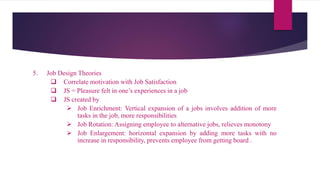 5. Job Design Theories
 Correlate motivation with Job Satisfaction
 JS = Pleasure felt in one’s experiences in a job
 JS created by
 Job Enrichment: Vertical expansion of a jobs involves addition of more
tasks in the job, more responsibilities
 Job Rotation: Assigning employee to alternative jobs, relieves monotony
 Job Enlargement: horizontal expansion by adding more tasks with no
increase in responsibility, prevents employee from getting board .
 