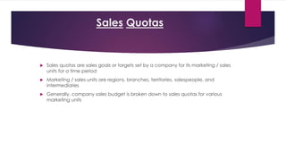 Sales Quotas
 Sales quotas are sales goals or targets set by a company for its marketing / sales
units for a time period
 Marketing / sales units are regions, branches, territories, salespeople, and
intermediaries
 Generally, company sales budget is broken down to sales quotas for various
marketing units
 