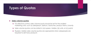Types of Quotas
 Sales volume quotas
 For effective control, sales volume quota should be set for the smallest
marketing units, such as salesperson, districts / branches, product items / brands
 Sales volume quotas can be stated in (a) rupees / dollars, (b) units, or (c) points
 Rupees / dollars sales volume quotas are appropriate when salespeople are
required to sell many products
 