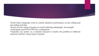 •Used when companies want to control salesforce performance on key selling and
non-selling activities
•Focus on a few types of quotas, to avoid confusing salespeople. An example:
•Total point score=573/6=95.5 for a salesperson
•Typically use ‘points’ as a common measure to resolve the problem of different
measures used by various types of quotas
 