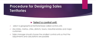 Procedure for Designing Sales
Territories
 Select a control unit:
 select a geographical territorial base called control units
 Are states, metros, cities, districts, towns, industrial estates and major
customers
 Sales manager should choose the smallest control units so that the
adjustments and calculations are possible
 