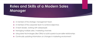 Roles and Skills of a Modern Sales
Manager
 A member of the strategic management team
 A member of the corporate team to achieve objectives
 A team leader, working with salespeople
 Managing multiple sales / marketing channels
 Using latest technologies (like CRM) to build superior buyer-seller relationships
 Continually updating information on changes in marketing environment
 
