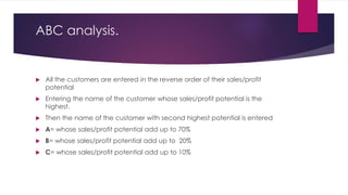 ABC analysis.
 All the customers are entered in the reverse order of their sales/profit
potential
 Entering the name of the customer whose sales/profit potential is the
highest.
 Then the name of the customer with second highest potential is entered
 A= whose sales/profit potential add up to 70%
 B= whose sales/profit potential add up to 20%
 C= whose sales/profit potential add up to 10%
 