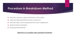 Procedure in Breakdown Method
 Estimate company sales potential for total market
 Forecast sales potential for each control unit
 Estimate sales volume expected from each salesperson
 Make tentative territories
 Develop final territories
Objective is to equalise sales potential of territories
 
