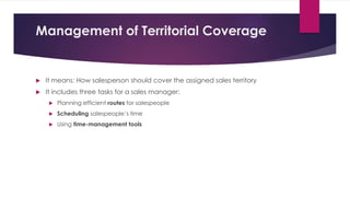 Management of Territorial Coverage
 It means: How salesperson should cover the assigned sales territory
 It includes three tasks for a sales manager:
 Planning efficient routes for salespeople
 Scheduling salespeople’s time
 Using time-management tools
 