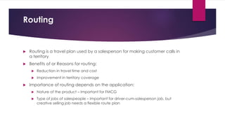 Routing
 Routing is a travel plan used by a salesperson for making customer calls in
a territory
 Benefits of or Reasons for routing:
 Reduction in travel time and cost
 Improvement in territory coverage
 Importance of routing depends on the application:
 Nature of the product – Important for FMCG
 Type of jobs of salespeople – Important for driver-cum-salesperson job, but
creative selling job needs a flexible route plan
 