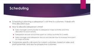 Scheduling
 Scheduling is planning a salesperson’s visit time to customers. It deals with
time allocation issue
 How to allocate salesperson’s time?
 Sales manager communicates to salesperson major activities and time
allocation for each activity
 Salesperson records actual time spent on various activities for 2 weeks
 Sales manager and salesperson discuss and decide how to increase time spent
on major activities
 Companies specify call norms for current customers, based on sales and
profit potentials, and also for prospective customers
 
