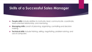 Skills of a Successful Sales Manager
 People skills include abilities to motivate, lead, communicate, coordinate,
team-oriented relationship, and mentoring
 Managing skills consist of planning, organizing, controlling and decision
making
 Technical skills include training, selling, negotiating, problem-solving, and
use of computers
 