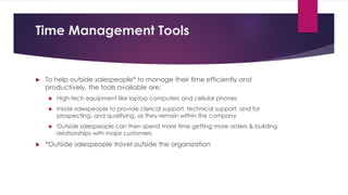 Time Management Tools
 To help outside salespeople* to manage their time efficiently and
productively, the tools available are:
 High-tech equipment like laptop computers and cellular phones
 Inside salespeople to provide clerical support, technical support, and for
prospecting, and qualifying, as they remain within the company
 Outside salespeople can then spend more time getting more orders & building
relationships with major customers
 *Outside salespeople travel outside the organization
 