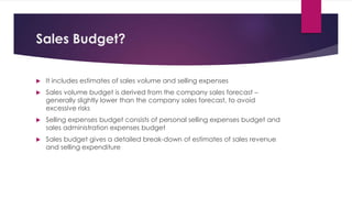 Sales Budget?
 It includes estimates of sales volume and selling expenses
 Sales volume budget is derived from the company sales forecast –
generally slightly lower than the company sales forecast, to avoid
excessive risks
 Selling expenses budget consists of personal selling expenses budget and
sales administration expenses budget
 Sales budget gives a detailed break-down of estimates of sales revenue
and selling expenditure
 