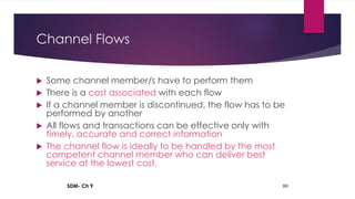 SDM- Ch 9 80
Channel Flows
 Some channel member/s have to perform them
 There is a cost associated with each flow
 If a channel member is discontinued, the flow has to be
performed by another
 All flows and transactions can be effective only with
timely, accurate and correct information
 The channel flow is ideally to be handled by the most
competent channel member who can deliver best
service at the lowest cost.
 