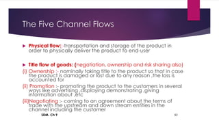 SDM- Ch 9 82
The Five Channel Flows
 Physical flow::-transportation and storage of the product in
order to physically deliver the product to end-user
 Title flow of goods: (negotiation, ownership and risk sharing also)
(i) Ownership :- nominally taking title to the product so that in case
the product is damaged or lost due to any reason ,the loss is
accounted for
(ii) Promotion :- promoting the product to the customers in several
ways like advertising ,displaying demonstrating ,giving
information about ,etc
(iii)Negotiating :- coming to an agreement about the terms of
trade with the upstream and down stream entities in the
channel including the customer
 