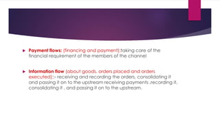 Payment flows: (financing and payment):taking care of the
financial requirement of the members of the channel
 Information flow (about goods, orders placed and orders
executed)::- receiving and recording the orders, consolidating it
and passing it on to the upstream receiving payments ,recording it,
consolidating it , and passing it on to the upstream.
 
