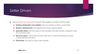 SDM- Ch 9 87
Seller Driven
 Use of existing channels to reach the largest number of end users
 Existing wholesalers and retailers: like convenience stores, paanwalas
 Modern retail formats: like department stores, supermarkets
 Specialty stores: sell one type of merchandise only like Tanishq, shopper’s stop,
any furniture store.
 Discount stores – sell at discounted rates due to volume buying and lower
overheads like best price
 Pheriwalas: the door to door sales people
 