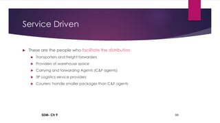 SDM- Ch 9 88
Service Driven
 These are the people who facilitate the distribution
 Transporters and freight forwarders
 Providers of warehouse space
 Carrying and forwarding Agents (C&F agents)
 3P Logistics service providers
 Couriers: handle smaller packages than C&F agents
 