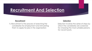Recruitment And Selection
Recruitment
1. Recruitment is the process of searching the
candidates for employment and stimulating
them to apply for jobs in the organization
Selection
Selection involves the series of steps by
which the candidates are screened
for choosing the most suitable persons
for vacant posts.
 