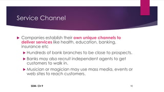 SDM- Ch 9 91
Service Channel
 Companies establish their own unique channels to
deliver services like health, education, banking,
insurance etc
 Hundreds of bank branches to be close to prospects.
 Banks may also recruit independent agents to get
customers to walk in.
 Musician or magician may use mass media, events or
web sites to reach customers.
 