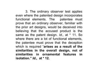 	3. The ordinary observer test applies even where the patented design incorporates functional elements. The  patentee must prove that an ordinary observer, familiar with the prior art designs, would be deceived into believing that the accused product is the same as the patent design. Id., at * 11. So where there are a lot of functional elements, the patentee must prove that the deception which is required “arises as a result of the similarities in the overall design, not of similarities in ornamental features in isolation.” Id.,  at * 12. 