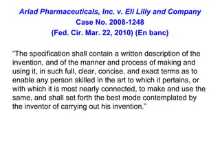 Ariad Pharmaceuticals, Inc. v. Eli Lilly and CompanyCase No. 2008-1248(Fed. Cir. Mar. 22, 2010) (En banc)“The specification shall contain a written description of the invention, and of the manner and process of making and using it, in such full, clear, concise, and exact terms as to enable any person skilled in the art to which it pertains, or with which it is most nearly connected, to make and use the same, and shall set forth the best mode contemplated by the inventor of carrying out his invention.”