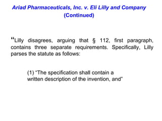 Ariad Pharmaceuticals, Inc. v. Eli Lilly and Company(Continued)“Lilly disagrees, arguing that § 112, first paragraph, contains three separate requirements. Specifically, Lilly parses the statute as follows:(1) “The specification shall contain a written description of the invention, and” 
