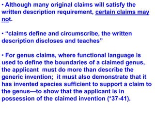  Although many original claims will satisfy the written description requirement, certain claims may not. “claims define and circumscribe, the written description discloses and teaches” For genus claims, where functional language is used to define the boundaries of a claimed genus, the applicant  must do more than describe the generic invention;  it must also demonstrate that it has invented species sufficient to support a claim to the genus—to show that the applicant is in possession of the claimed invention (*37-41). 