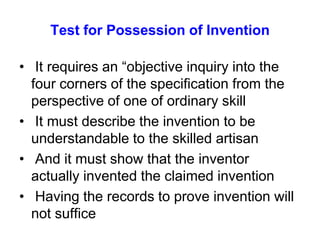 Test for Possession of Invention  It requires an “objective inquiry into the four corners of the specification from the perspective of one of ordinary skill It must describe the invention to be understandable to the skilled artisan  And it must show that the inventor actually invented the claimed invention  Having the records to prove invention will not suffice 