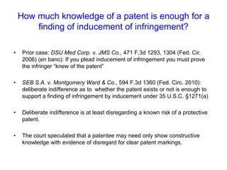 How much knowledge of a patent is enough for a finding of inducement of infringement?Prior case: DSU Med Corp. v. JMS Co., 471 F.3d 1293, 1304 (Fed. Cir. 2006) (en banc): If you plead inducement of infringement you must prove the infringer “knew of the patent” SEB S.A. v. Montgomery Ward & Co., 594 F.3d 1360 (Fed. Circ. 2010): deliberate indifference as to  whether the patent exists or not is enough to support a finding of infringement by inducement under 35 U.S.C. §1271(a)Deliberate indifference is at least disregarding a known risk of a protective patent. The court speculated that a patentee may need only show constructive knowledge with evidence of disregard for clear patent markings. 