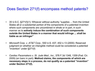 Does Section 271(f) encompass method patents?35 U.S.C. §271(f)(1): Whoever without authority “supplies ... from the United States all or a substantial portion of the components of a patented invention where such components are uncombined in whole or in part, in such manner as to actively induce the combination of such components outside the United States in a manner that would infringe ... shall be liable as an infringer” Microsoft Corp. v. AT&T Corp., 550 U.S. 437, 452 n.13 (2000):Reserved judgment on whether an intangible method could be considered a patented “invention” under §271(f)Cardiac Pacemakers v. St. Jude Med., Inc., 576 F.3d 1348, 1359 (Fed. Cir. 2009) (en banc in part): Method claims, the components of which are necessary steps in a process, do not qualify as a patented “invention” under Section 271(f).