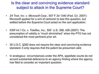 Is the clear and convincing evidence standard subject to attack in the Supreme Court?Z4 Text, Inc. v. Microsoft Corp., 507 F.3d 1340 (Fed. Cir. 2007):  Microsoft applied for a writ of certiorari to test this question, but settled before the Supreme Court acted on the cert application. KSR Int.’l Co. v. Teleflex, Inc., 500  U.S. 398, 426 (2007): The presumption of validity is “much diminished” when the PTO has not considered the most pertinent prior art. 35 U.S.C. §282 does not require the clear and convincing evidence standard; it only requires that the patent be presumed valid. In analogous  circumstances under the APA, appellate courts do not accord substantial deference to an agency finding where the agency has filed to consider an important question. 