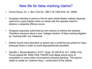 New life for false marking claims?Forest Group, Inc. v. Bon Tool Co., 590 F.3d 1295 (Fed. Cir. 2009):Congress intended to permit a fine for each article falsely marked, because each time a party falsely marks an article with the requisite intent to deceive, a separate offense occurs. Congress expressly authorized qui tam actions to enforce the statutes.  Therefore concerns about a new “cottage industry” of false marking litigation by “marking trolls” are misplaced. District Courts have discretion to award only a small fine per article for mass produced items in order to avoid disproportionate penalties. Stauffer v. Brooks Brothers, 615 F. Supp. 2d 248 (S.D. N.Y. 2009), Fed. Circuit Appeal No. 2009-1428: Plaintiff must allege actual injury to competition or some other circumstance showing standing.  The opinion seeks to create an “antitrust injury”, construction of the statute.