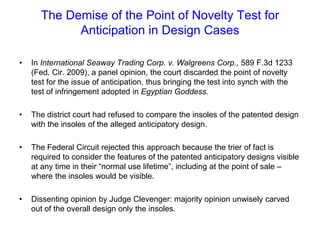 The Demise of the Point of Novelty Test for Anticipation in Design CasesIn International Seaway Trading Corp. v. Walgreens Corp., 589 F.3d 1233 (Fed. Cir. 2009), a panel opinion, the court discarded the point of novelty test for the issue of anticipation, thus bringing the test into synch with the test of infringement adopted in Egyptian Goddess.The district court had refused to compare the insoles of the patented design with the insoles of the alleged anticipatory design. The Federal Circuit rejected this approach because the trier of fact is required to consider the features of the patented anticipatory designs visible at any time in their “normal use lifetime”, including at the point of sale – where the insoles would be visible.  Dissenting opinion by Judge Clevenger: majority opinion unwisely carved out of the overall design only the insoles.