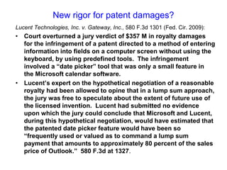 New rigor for patent damages?Lucent Technologies, Inc. v. Gateway, Inc., 580 F.3d 1301 (Fed. Cir. 2009):Court overturned a jury verdict of $357 M in royalty damages for the infringement of a patent directed to a method of entering information into fields on a computer screen without using the keyboard, by using predefined tools.  The infringement  involved a “date picker” tool that was only a small feature in the Microsoft calendar software. Lucent’s expert on the hypothetical negotiation of a reasonable royalty had been allowed to opine that in a lump sum approach, the jury was free to speculate about the extent of future use of the licensed invention.  Lucent had submitted no evidence upon which the jury could conclude that Microsoft and Lucent, during this hypothetical negotiation, would have estimated that the patented date picker feature would have been so “frequently used or valued as to command a lump sum payment that amounts to approximately 80 percent of the sales price of Outlook.”  580 F.3d at 1327.
