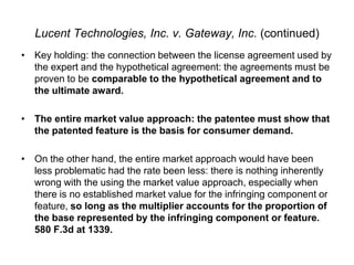 Lucent Technologies, Inc. v. Gateway, Inc. (continued)Key holding: the connection between the license agreement used by the expert and the hypothetical agreement: the agreements must be proven to be comparable to the hypothetical agreement and to the ultimate award.The entire market value approach: the patentee must show that the patented feature is the basis for consumer demand. On the other hand, the entire market approach would have been less problematic had the rate been less: there is nothing inherently wrong with the using the market value approach, especially when there is no established market value for the infringing component or feature, so long as the multiplier accounts for the proportion of the base represented by the infringing component or feature.  580 F.3d at 1339.  