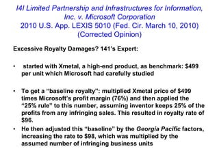 I4I Limited Partnership and Infrastructures for Information, Inc. v. Microsoft Corporation2010 U.S. App. LEXIS 5010 (Fed. Cir. March 10, 2010)(Corrected Opinion)Excessive Royalty Damages? 141’s Expert: started with Xmetal, a high-end product, as benchmark: $499 per unit which Microsoft had carefully studiedTo get a “baseline royalty”: multiplied Xmetal price of $499 times Microsoft’s profit margin (76%) and then applied the “25% rule” to this number, assuming inventor keeps 25% of the profits from any infringing sales. This resulted in royalty rate of $96.He then adjusted this “baseline” by the Georgia Pacific factors, increasing the rate to $98, which was multiplied by the assumed number of infringing business units
