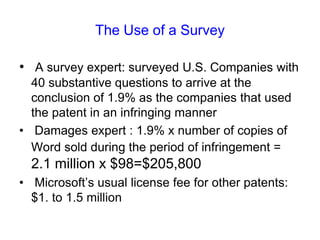 The Use of a Survey A survey expert: surveyed U.S. Companies with 40 substantive questions to arrive at the conclusion of 1.9% as the companies that used the patent in an infringing manner Damages expert : 1.9% x number of copies of Word sold during the period of infringement =2.1 million x $98=$205,800 Microsoft’s usual license fee for other patents: $1. to 1.5 million  