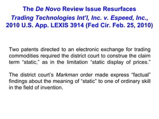 The De Novo Review Issue ResurfacesTrading Technologies Int’l, Inc. v. Espeed, Inc., 2010 U.S. App. LEXIS 3914 (Fed Cir. Feb. 25, 2010)Two patents directed to an electronic exchange for trading commodities required the district court to construe the claim term “static,” as in the limitation “static display of prices.”The district court’s Markman order made express “factual” findings about the meaning of “static” to one of ordinary skill in the field of invention. 