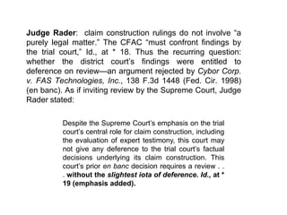 Judge Rader:  claim construction rulings do not involve “a purely legal matter.” The CFAC “must confront findings by the trial court,” Id., at * 18. Thus the recurring question: whether the district court’s findings were entitled to deference on review—an argument rejected by Cybor Corp. v. FAS Technologies, Inc., 138 F.3d 1448 (Fed. Cir. 1998) (en banc). As if inviting review by the Supreme Court, Judge Rader stated:Despite the Supreme Court’s emphasis on the trial court’s central role for claim construction, including the evaluation of expert testimony, this court may not give any deference to the trial court’s factual decisions underlying its claim construction. This court’s prior en banc decision requires a review . . . without the slightest iota of deference.Id., at * 19 (emphasis added). 