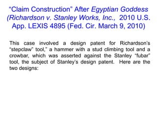 “Claim Construction” After Egyptian Goddess (Richardson v. Stanley Works, Inc.,  2010 U.S. App. LEXIS 4895 (Fed. Cir. March 9, 2010)This case involved a design patent for Richardson’s “stepclaw” tool,” a hammer with a stud climbing tool and a crowbar, which was asserted against the Stanley “fubar” tool, the subject of Stanley’s design patent.  Here are the two designs:
