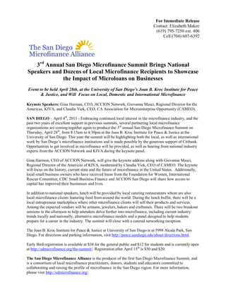 For Immediate Release 
                                                                                Contact: Elizabeth Makee 
                                                                                 (619) 795­7250 ext. 406 
                                                                                     Cell (704) 607­6392 




    rd 
   3  Annual San Diego Microfinance Summit Brings National 
Speakers and Dozens of Local Microfinance Recipients to Showcase 
             the Impact of Microloans on Businesses 
Event to be held April 28th, at the University of San Diego’s Joan B. Kroc Institute for Peace 
       & Justice, and Will  Focus on Local, Domestic and International Microfinance 

Keynote Speakers: Gina Harman, CEO, ACCION Network, Giovanna Masci, Regional Director for the 
Americas, KIVA, and Claudia Viek, CEO, CA Association for Microenterprise Opportunity (CAMEO). 
                        th 
SAN DIEGO – April 4  , 2011 ­ Embracing continued local interest in the microfinance industry, and the 
past two years of excellent support in previous summits, several partnering local microfinance 
                                                         rd 
organizations are coming together again to produce the 3  annual San Diego Microfinance Summit on 
                   th 
Thursday, April 28  , from 8:15am to 4:30pm at the Joan B. Kroc Institute for Peace & Justice at the 
University of San Diego. This year the summit will be highlighting both the local, as well as international 
work by San Diego’s microfinance institutions and is made possible by the generous support of Citibank. 
Opportunities to get involved in microfinance will be provided, as well as hearing from national industry 
experts from the ACCION Network and KIVA during the keynote panel. 

Gina Harmon, CEO of ACCION Network, will give the keynote address along with Giovanna Masci, 
Regional Director of the Americas of KIVA, moderated by Claudia Viek, CEO of CAMEO. The keynote 
will focus on the history, current state and the future of microfinance in the United States.  Additionally, 
local small business owners who have received loans from the Foundation for Women, International 
Rescue Committee, CDC Small Business Finance and ACCION San Diego will share how access to 
capital has improved their businesses and lives. 

In addition to national speakers, lunch will be provided by local catering restaurateurs whom are also 
local microfinance clients featuring food from around the world. During the lunch buffet, there will be a 
local entrepreneur marketplace where other microfinance clients will sell their products and services. 
Among the expected vendors will be artisans, jewelers, bakers and craftsmen. There will be two breakout 
sessions in the afternoon to help attendees delve further into microfinance, including current industry 
trends locally and nationally, alternative microfinance models and a panel designed to help students 
prepare for a career in the industry. The summit will close with a catered networking reception. 

The Joan B. Kroc Institute for Peace & Justice at University of San Diego is at 5998 Alcalá Park, San 
Diego. For directions and parking information, visit http://peace.sandiego.edu/about/directions.html. 

Early Bird registration is available at $38 for the general public and $12 for students and is currently open 
                                                                       th 
at http://sdmicrofinance.org/the­summit/. Registration after April 15  is $50 and $20. 

The San Diego Microfinance Alliance is the producer of the first San Diego Microfinance Summit, and 
is a consortium of local microfinance practitioners, donors, students and educators committed to 
collaborating and raising the profile of microfinance in the San Diego region. For more information, 
please visit http://sdmicrofinance.org/.
 