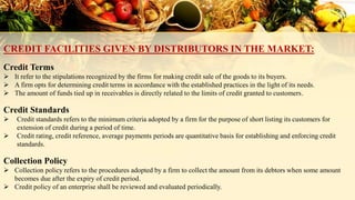 CREDIT FACILITIES GIVEN BY DISTRIBUTORS IN THE MARKET:
Credit Terms
 It refer to the stipulations recognized by the firms for making credit sale of the goods to its buyers.
 A firm opts for determining credit terms in accordance with the established practices in the light of its needs.
 The amount of funds tied up in receivables is directly related to the limits of credit granted to customers.
Credit Standards
 Credit standards refers to the minimum criteria adopted by a firm for the purpose of short listing its customers for
extension of credit during a period of time.
 Credit rating, credit reference, average payments periods are quantitative basis for establishing and enforcing credit
standards.
Collection Policy
 Collection policy refers to the procedures adopted by a firm to collect the amount from its debtors when some amount
becomes due after the expiry of credit period.
 Credit policy of an enterprise shall be reviewed and evaluated periodically.
 