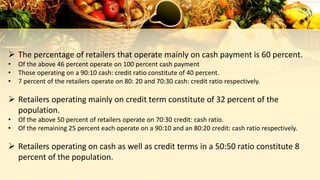  The percentage of retailers that operate mainly on cash payment is 60 percent.
• Of the above 46 percent operate on 100 percent cash payment
• Those operating on a 90:10 cash: credit ratio constitute of 40 percent.
• 7 percent of the retailers operate on 80: 20 and 70:30 cash: credit ratio respectively.
 Retailers operating mainly on credit term constitute of 32 percent of the
population.
• Of the above 50 percent of retailers operate on 70:30 credit: cash ratio.
• Of the remaining 25 percent each operate on a 90:10 and an 80:20 credit: cash ratio respectively.
 Retailers operating on cash as well as credit terms in a 50:50 ratio constitute 8
percent of the population.
 