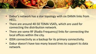 • Dabur's network has a star topology with six DAMA links from
HECL.
• There are around 40-50 TDMA VSATs, which are used for
connecting the distribution network.
• There are some RF (Radio Frequency) links for connecting the
local offices within the city.
• IDSN connectivity as a backup for its primary connectivity.
• Dabur doesn't have too many leased lines to support its data
network.
 