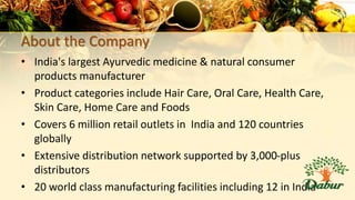 About the Company
• India's largest Ayurvedic medicine & natural consumer
products manufacturer
• Product categories include Hair Care, Oral Care, Health Care,
Skin Care, Home Care and Foods
• Covers 6 million retail outlets in India and 120 countries
globally
• Extensive distribution network supported by 3,000-plus
distributors
• 20 world class manufacturing facilities including 12 in India
 