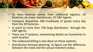 • Its main revenue comes from outbound logistics: 29
factories, six major warehouses, 47 C&F Agents.
• Company dispatches 100 truckloads of goods every day
from the 29 factories.
• It reach to more than 750 large distributors through the
C&F agents.
• There are IT systems, maintaining details on inventories in
each location
• The outbound billing is also done on these systems.
• Distribution forecast planning to figure out the difference
between the need and the actual inventory status.
 