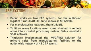 ERP SYSTEM
• Dabur works on two ERP systems. For the outbound
logistics it runs QAD ERP suite known as MFG/PRO.
• For manufacturing locations, there's BaaN.
• To fit so many locations even some situated in remote
areas into a central processing system, Dabur needed a
VSAT network.
• Thirdware implemented the MFG/PRO solution for
primary sales from manufacturing facilities to the
nationwide network of 45 C&F agents.
 