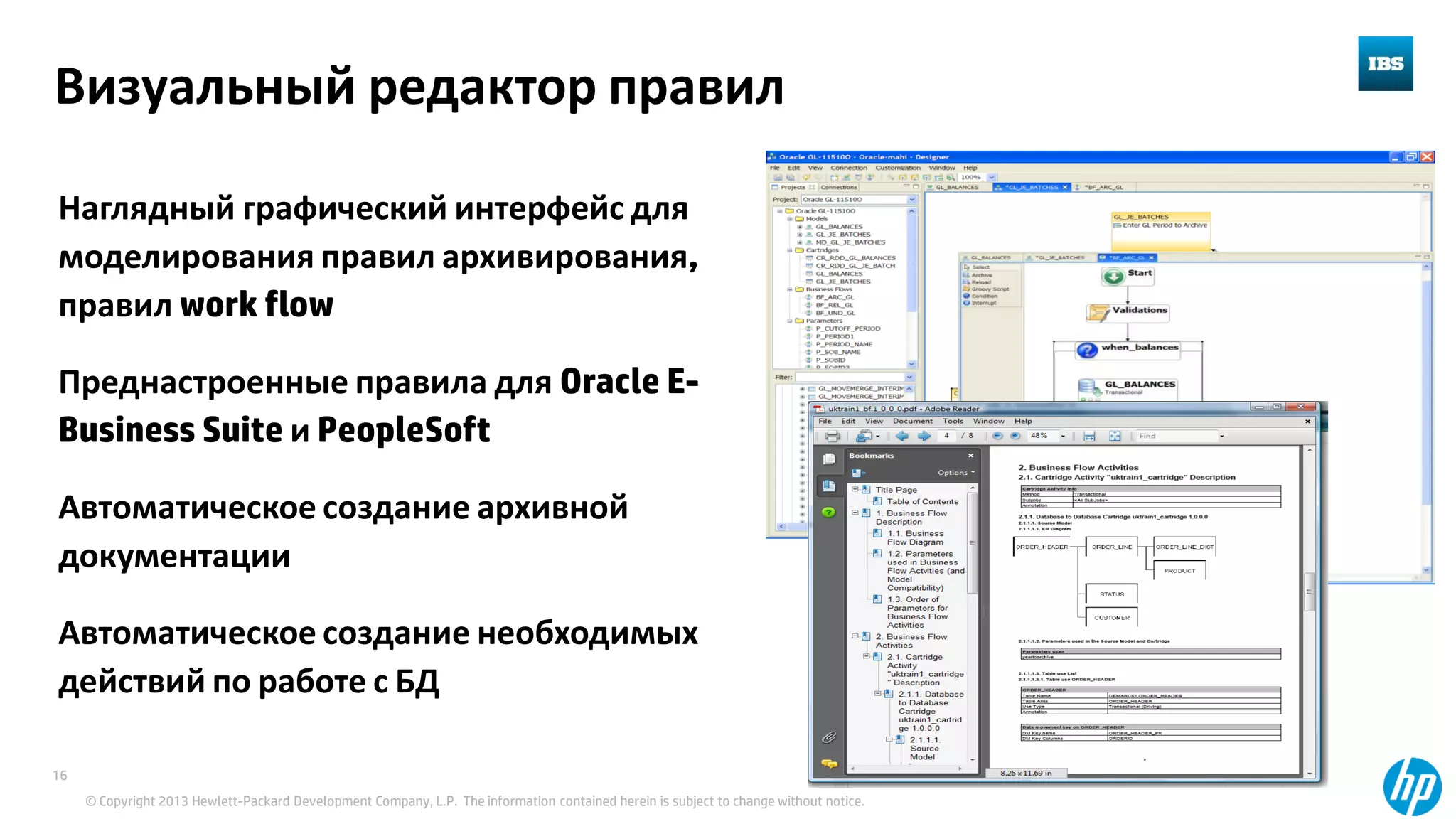 © Copyright 2013 Hewlett-Packard Development Company, L.P. The information contained herein is subject to change without notice.
16
Визуальный редактор правил
Наглядный графический интерфейс для
моделирования правил архивирования,
правил work flow
Преднастроенные правила для Oracle E-
Business Suite и PeopleSoft
Автоматическое создание архивной
документации
Автоматическое создание необходимых
действий по работе с БД
 