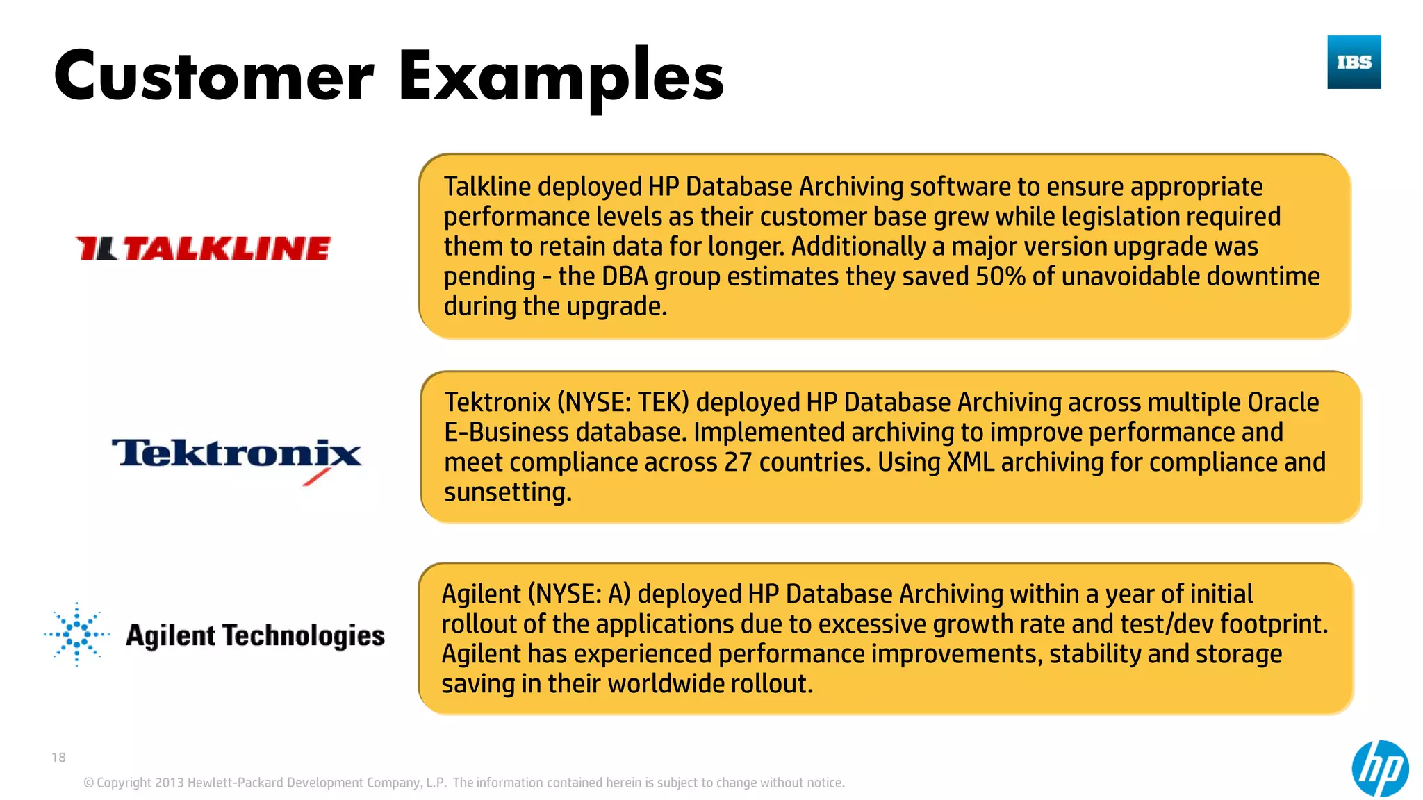 © Copyright 2013 Hewlett-Packard Development Company, L.P. The information contained herein is subject to change without notice.
18
Talkline deployed HP Database Archiving software to ensure appropriate
performance levels as their customer base grew while legislation required
them to retain data for longer. Additionally a major version upgrade was
pending - the DBA group estimates they saved 50% of unavoidable downtime
during the upgrade.
Tektronix (NYSE: TEK) deployed HP Database Archiving across multiple Oracle
E-Business database. Implemented archiving to improve performance and
meet compliance across 27 countries. Using XML archiving for compliance and
sunsetting.
Agilent (NYSE: A) deployed HP Database Archiving within a year of initial
rollout of the applications due to excessive growth rate and test/dev footprint.
Agilent has experienced performance improvements, stability and storage
saving in their worldwide rollout.
Customer Examples
 